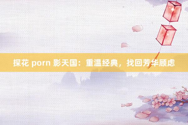 探花 porn 影天国：重温经典，找回芳华顾虑