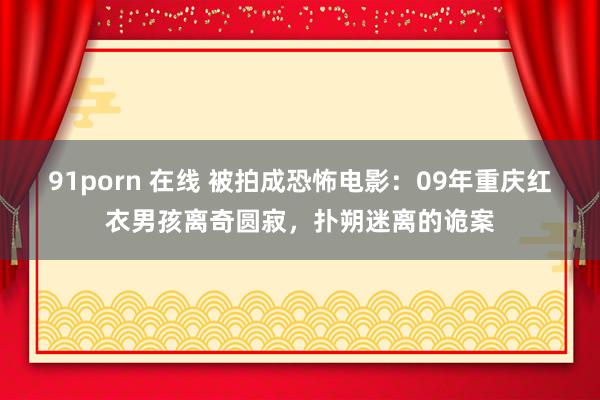 91porn 在线 被拍成恐怖电影：09年重庆红衣男孩离奇圆寂，扑朔迷离的诡案