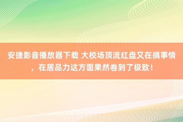 安捷影音播放器下载 大校场顶流红盘又在搞事情，在居品力这方面果然卷到了极致！