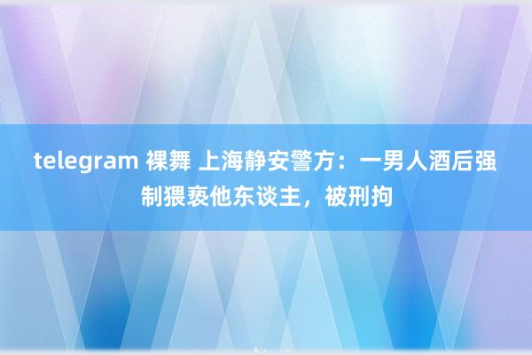 telegram 裸舞 上海静安警方：一男人酒后强制猥亵他东谈主，被刑拘