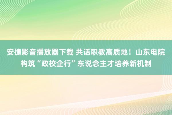 安捷影音播放器下载 共话职教高质地！山东电院构筑“政校企行”东说念主才培养新机制