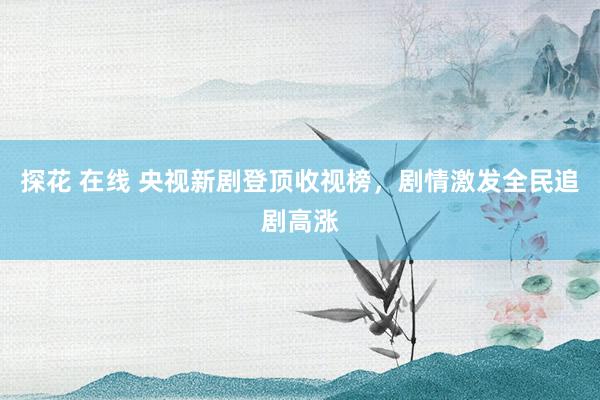 探花 在线 央视新剧登顶收视榜，剧情激发全民追剧高涨