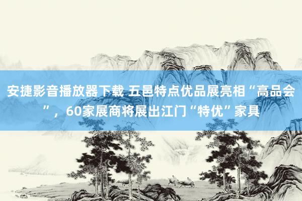 安捷影音播放器下载 五邑特点优品展亮相“高品会”，60家展商将展出江门“特优”家具