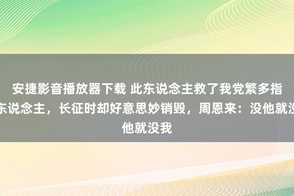 安捷影音播放器下载 此东说念主救了我党繁多指引东说念主，长征时却好意思妙销毁，周恩来：没他就没我