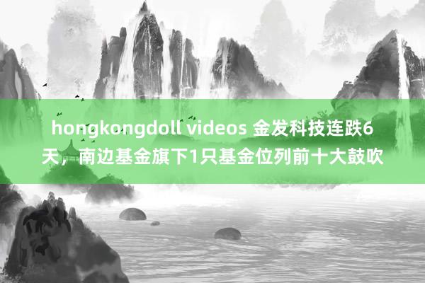 hongkongdoll videos 金发科技连跌6天，南边基金旗下1只基金位列前十大鼓吹