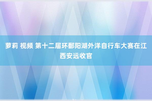 萝莉 视频 第十二届环鄱阳湖外洋自行车大赛在江西安远收官