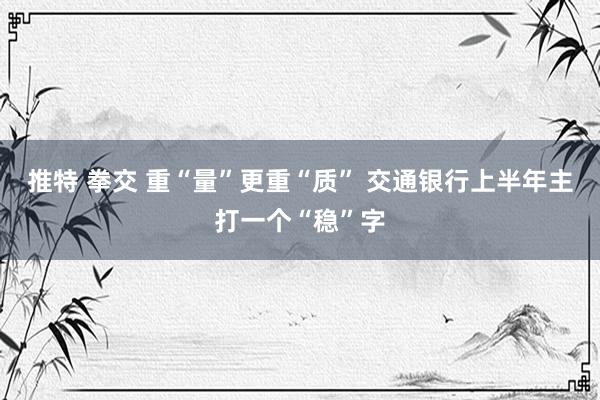 推特 拳交 重“量”更重“质” 交通银行上半年主打一个“稳”字