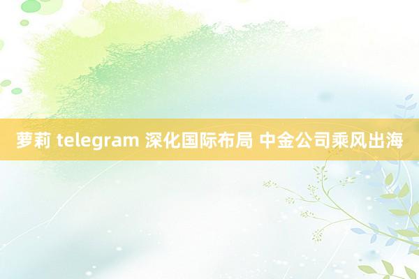 萝莉 telegram 深化国际布局 中金公司乘风出海