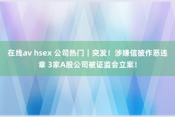 在线av hsex 公司热门｜突发！涉嫌信披作恶违章 3家A股公司被证监会立案！