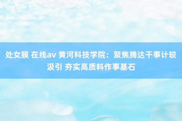 处女膜 在线av 黄河科技学院：聚焦腾达干事计较汲引 夯实高质料作事基石