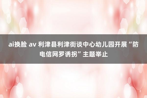 ai换脸 av 利津县利津街谈中心幼儿园开展“防电信网罗诱拐”主题举止