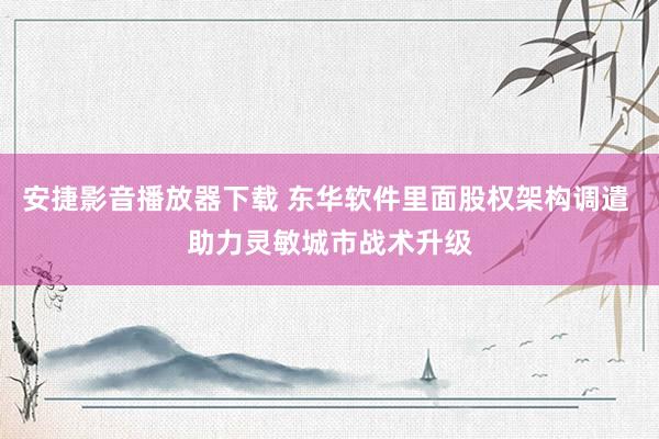 安捷影音播放器下载 东华软件里面股权架构调遣 助力灵敏城市战术升级