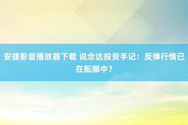 安捷影音播放器下载 说念达投资手记：反弹行情已在酝酿中？