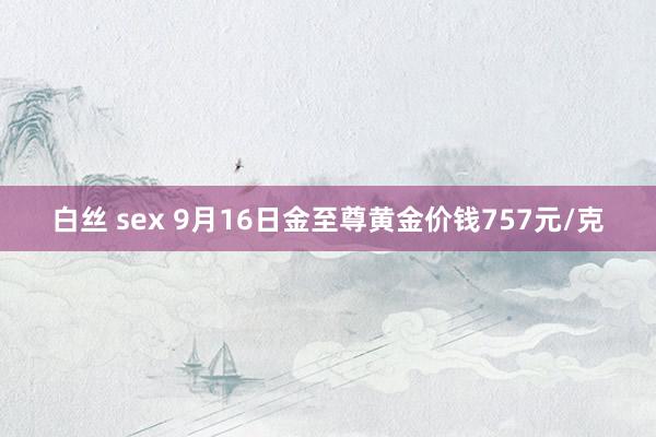 白丝 sex 9月16日金至尊黄金价钱757元/克