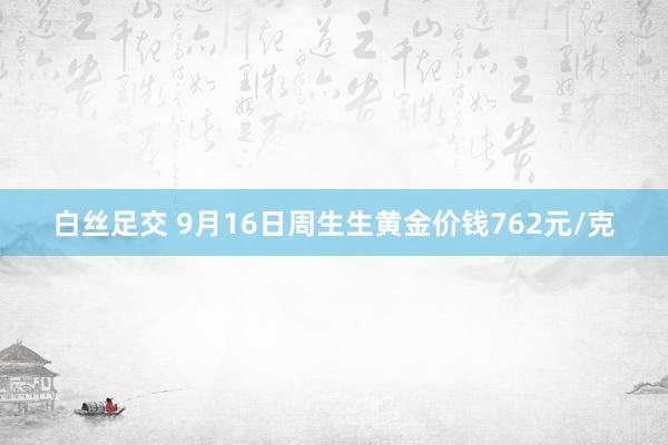 白丝足交 9月16日周生生黄金价钱762元/克