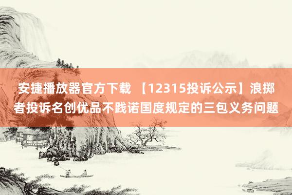 安捷播放器官方下载 【12315投诉公示】浪掷者投诉名创优品不践诺国度规定的三包义务问题