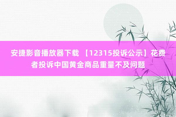 安捷影音播放器下载 【12315投诉公示】花费者投诉中国黄金商品重量不及问题