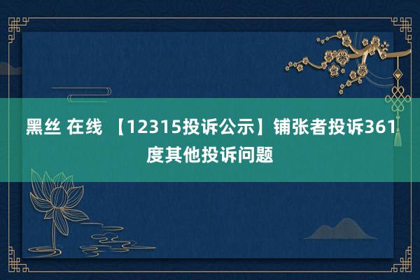 黑丝 在线 【12315投诉公示】铺张者投诉361度其他投诉