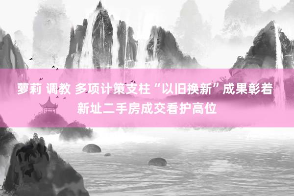 萝莉 调教 多项计策支柱“以旧换新”成果彰着 新址二手房成交看护高位