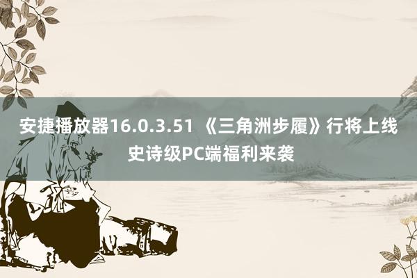 安捷播放器16.0.3.51 《三角洲步履》行将上线 史诗级PC端福利来袭