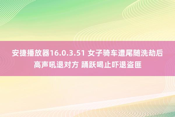 安捷播放器16.0.3.51 女子骑车遭尾随洗劫后高声吼退对方 踊跃喝止吓退盗匪