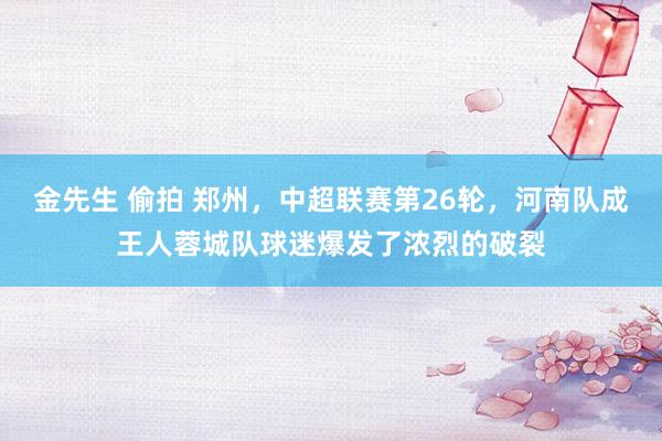 金先生 偷拍 郑州，中超联赛第26轮，河南队成王人蓉城队球迷爆发了浓烈的破裂