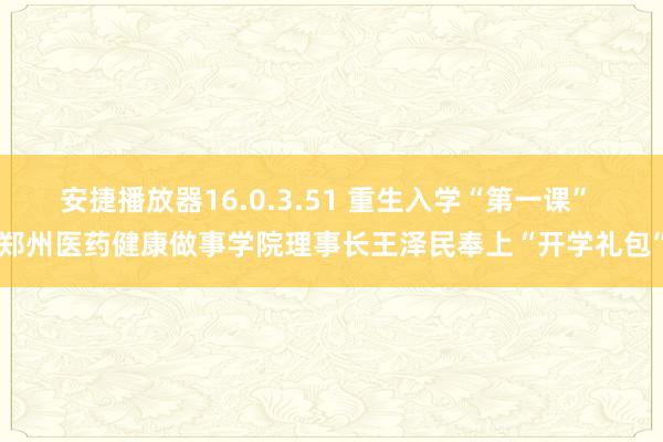 安捷播放器16.0.3.51 重生入学“第一课” 郑州医药健康做事学院理事长王泽民奉上“开学礼包”