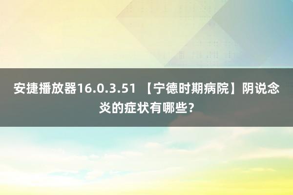 安捷播放器16.0.3.51 【宁德时期病院】阴说念炎的症状有哪些？