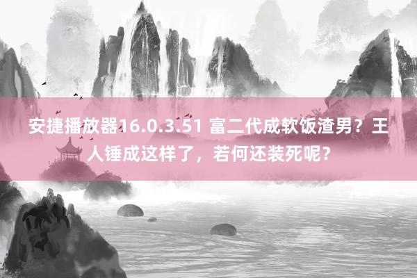 安捷播放器16.0.3.51 富二代成软饭渣男？王人锤成这样了，若何还装死呢？