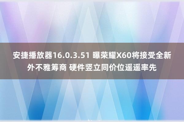 安捷播放器16.0.3.51 曝荣耀X60将接受全新外不雅筹商 硬件竖立同价位遥遥率先