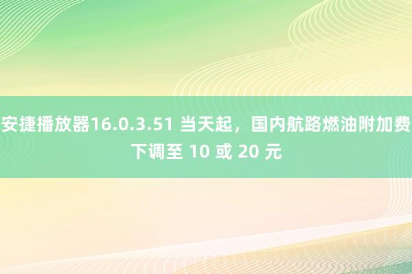 安捷播放器16.0.3.51 当天起，国内航路燃油附加费下调至 10 或 20 元