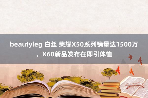 beautyleg 白丝 荣耀X50系列销量达1500万，X60新品发布在即引体恤