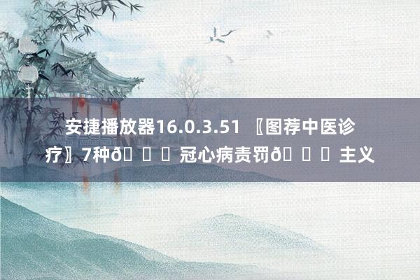 安捷播放器16.0.3.51 〖图荐中医诊疗〗7种💖冠心病责罚💖主义