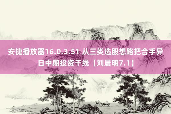 安捷播放器16.0.3.51 从三类选股想路把合手异日中期投资干线【刘晨明7.1】