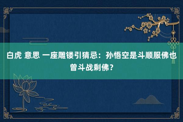 白虎 意思 一座雕镂引猜忌：孙悟空是斗顺服佛也曾斗战剩佛？