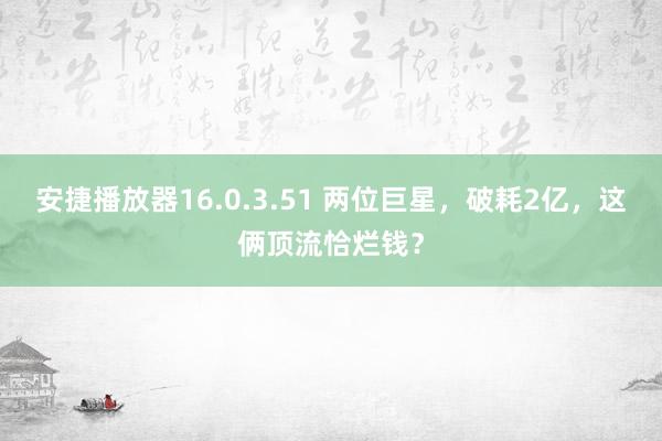 安捷播放器16.0.3.51 两位巨星，破耗2亿，这俩顶流恰烂钱？