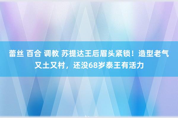 蕾丝 百合 调教 苏提达王后眉头紧锁！造型老气又土又村，还没68岁泰王有活力