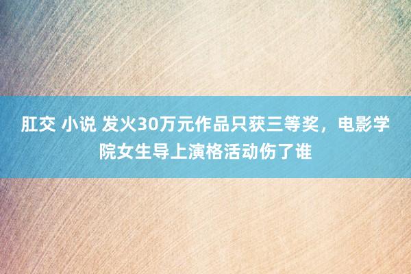 肛交 小说 发火30万元作品只获三等奖，电影学院女生导上演格活动伤了谁