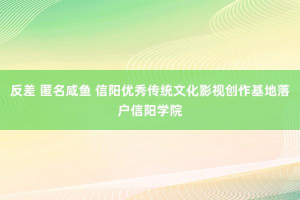 反差 匿名咸鱼 信阳优秀传统文化影视创作基地落户信阳学院