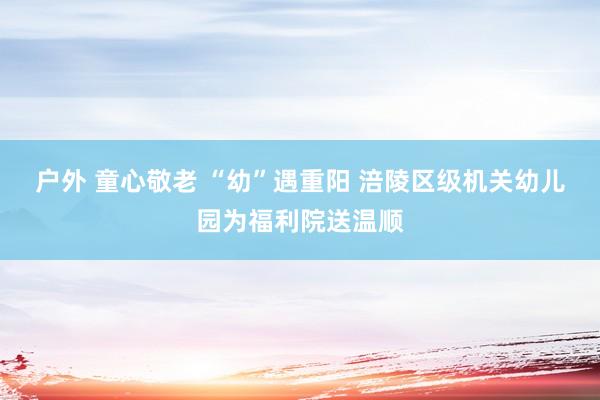 户外 童心敬老 “幼”遇重阳 涪陵区级机关幼儿园为福利院送温顺