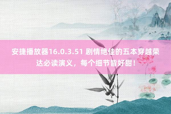 安捷播放器16.0.3.51 剧情绝佳的五本穿越荣达必读演义，每个细节皆好甜！