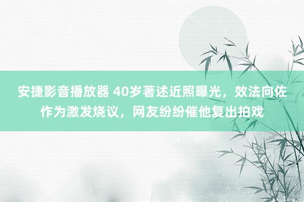 安捷影音播放器 40岁著述近照曝光，效法向佐作为激发烧议，网友纷纷催他复出拍戏