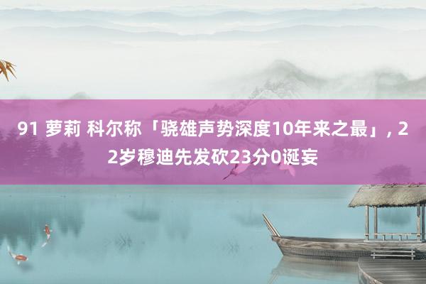 91 萝莉 科尔称「骁雄声势深度10年来之最」， 22岁穆迪先发砍23分0诞妄