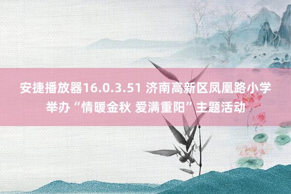 安捷播放器16.0.3.51 济南高新区凤凰路小学举办“情暖金秋 爱满重阳”主题活动