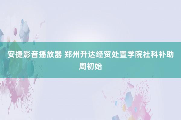 安捷影音播放器 郑州升达经贸处置学院社科补助周初始