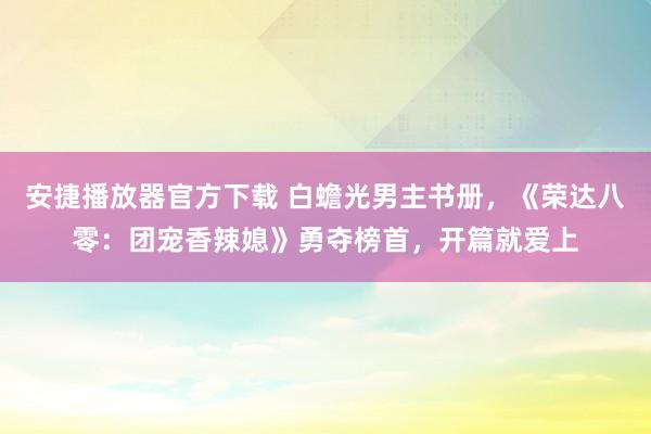 安捷播放器官方下载 白蟾光男主书册，《荣达八零：团宠香辣媳》勇夺榜首，开篇就爱上