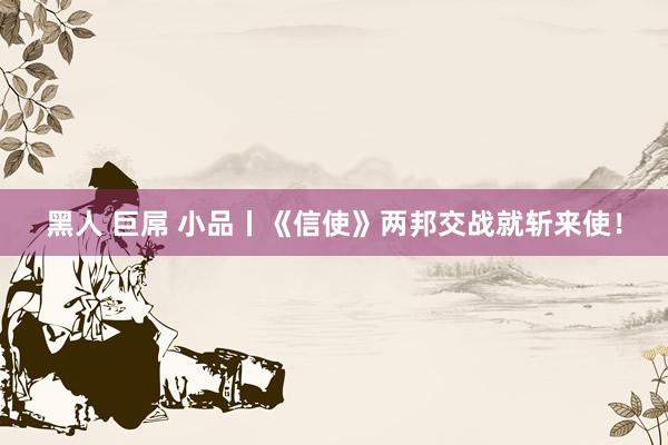 黑人 巨屌 小品丨《信使》两邦交战就斩来使！