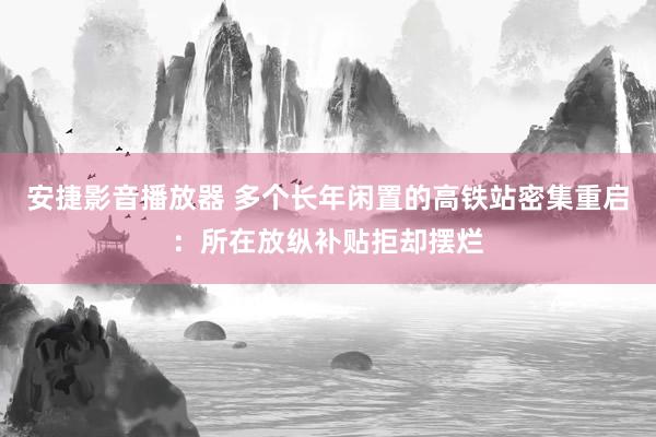 安捷影音播放器 多个长年闲置的高铁站密集重启：所在放纵补贴拒却摆烂