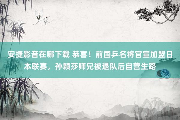 安捷影音在哪下载 恭喜！前国乒名将官宣加盟日本联赛，孙颖莎师兄被退队后自营生路