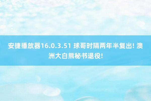 安捷播放器16.0.3.51 球哥时隔两年半复出! 澳洲大白熊秘书退役!